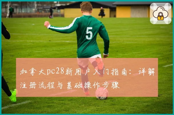 加拿大pc28新用户入门指南：详解注册流程与基础操作步骤