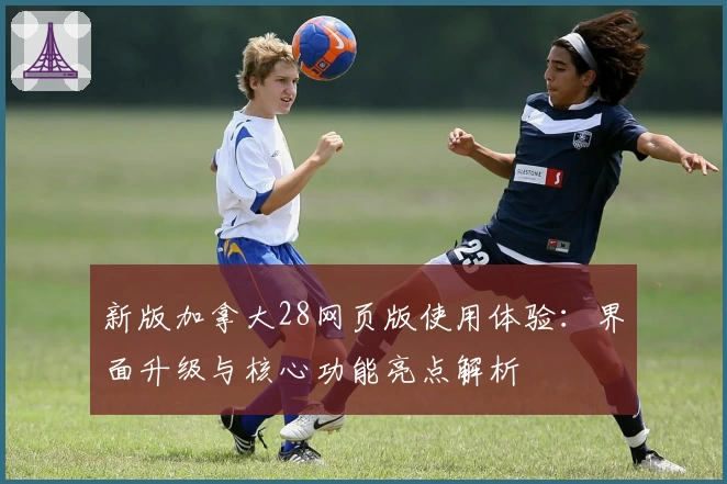 新版加拿大28网页版使用体验:界面升级与核心功能亮点解析